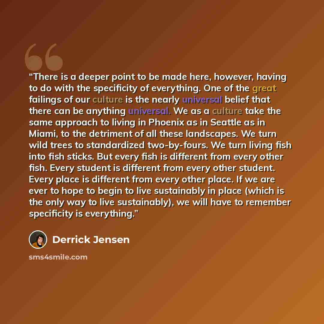“There is a deeper point to be made here, however, having to do with the specificity of everything. One of the great failings of our culture is the nearly universal belief that there can be anything universal. We as a culture take the same approach to living in Phoenix as in Seattle as in Miami, to…” quote by Derrick Jensen