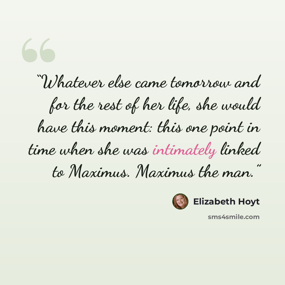 “Whatever else came tomorrow and for the rest of her life, she would have this moment: this one point in time when she was intimately linked to Maximus. Maximus the man.” quote by Elizabeth Hoyt