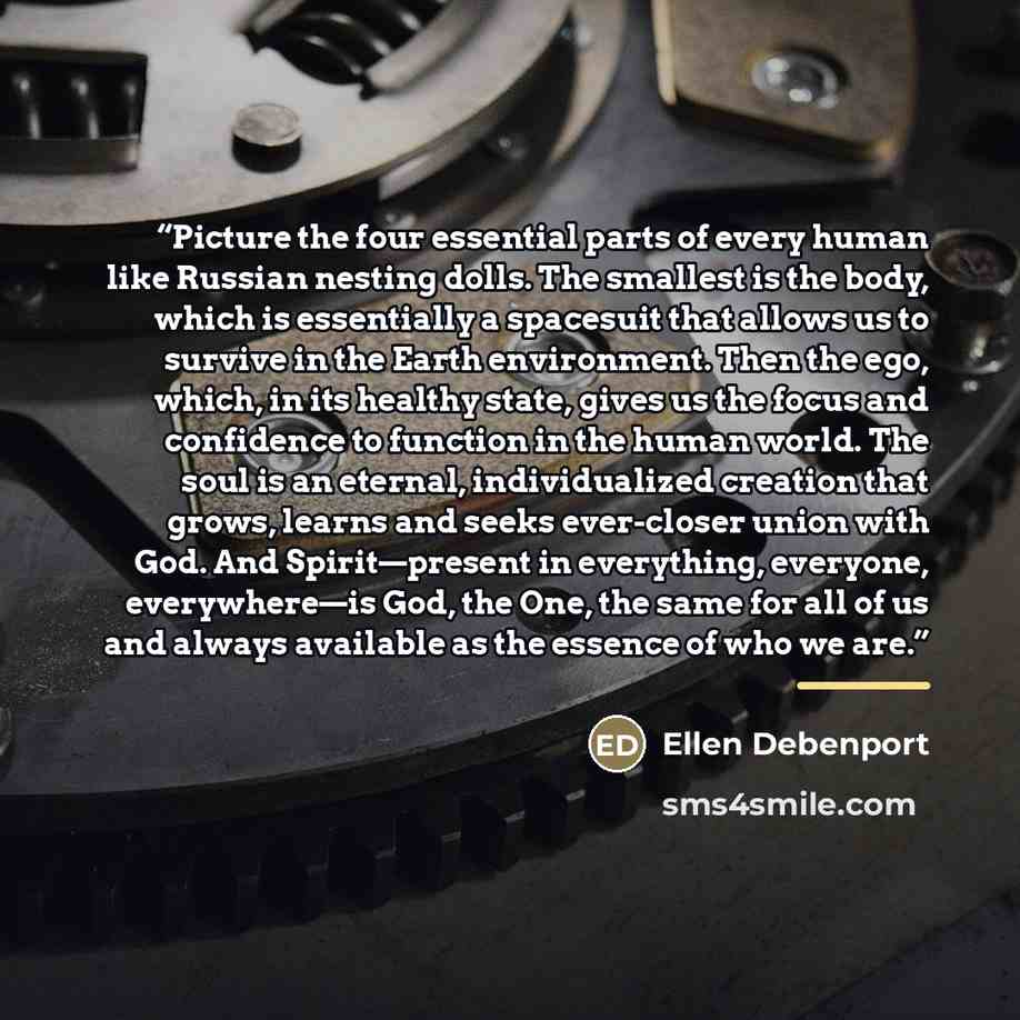 “Picture the four essential parts of every human like Russian nesting dolls. The smallest is the body, which is essentially a spacesuit that allows us to survive in the Earth environment. Then the ego, which, in its healthy state, gives us the focus and confidence to function in the human world…” quote by Ellen Debenport