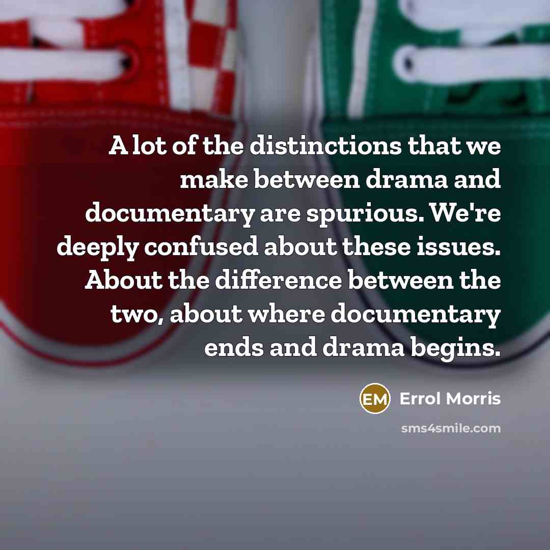 “A lot of the distinctions that we make between drama and documentary are spurious. We're deeply confused about these issues. About the difference between the two, about where documentary ends and drama begins.” quote by Errol Morris