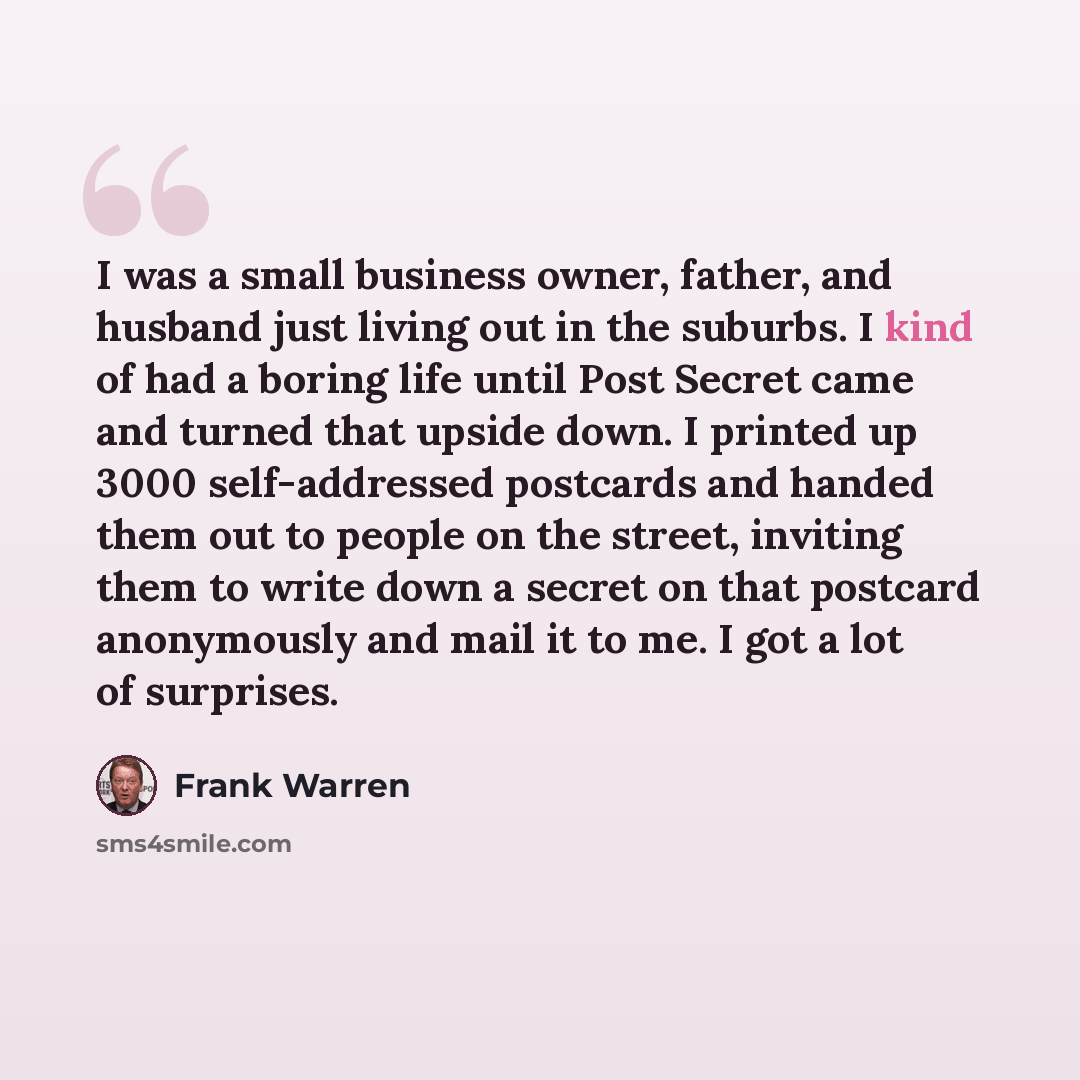 “I was a small business owner, father, and husband just living out in the suburbs. I kind of had a boring life until Post Secret came and turned that upside down. I printed up 3000 self-addressed postcards and handed them out to people on the street, inviting them to write down a secret on that…” quote by Frank Warren