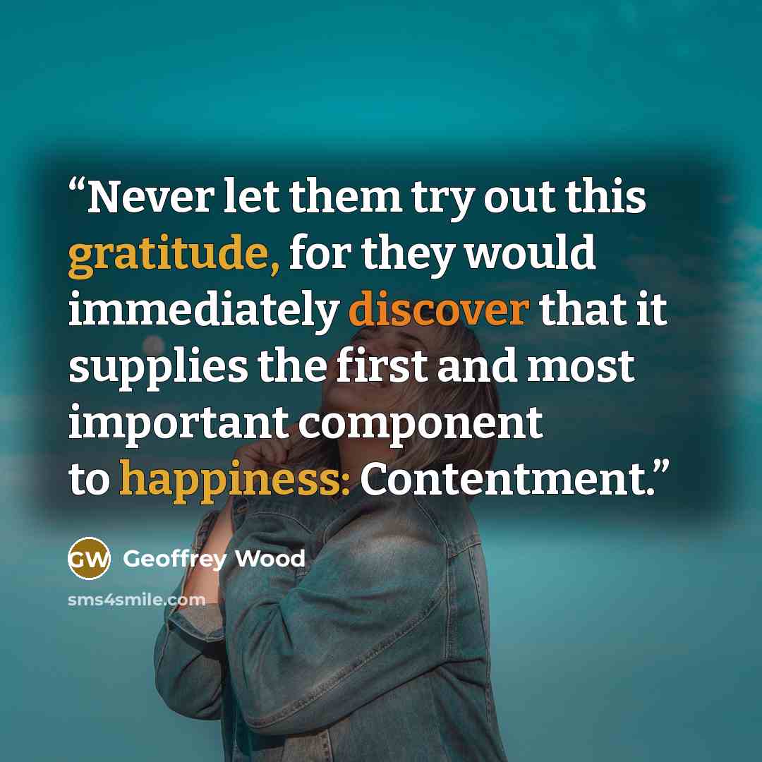 “Never let them try out this gratitude, for they would immediately discover that it supplies the first and most important component to happiness: Contentment.” quote by Geoffrey Wood