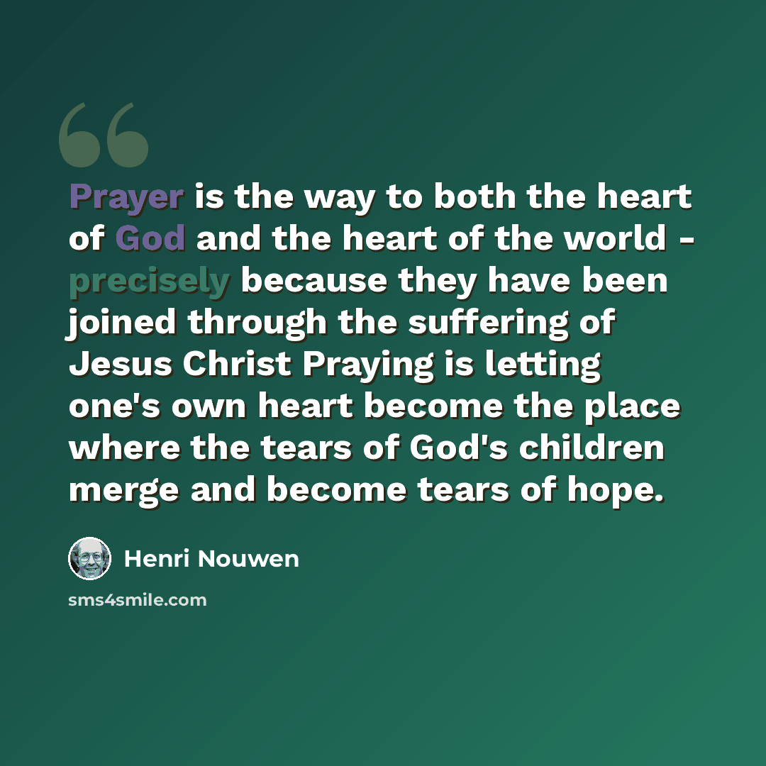 “Prayer is the way to both the heart of God and the heart of the world - precisely because they have been joined through the suffering of Jesus Christ Praying is letting one's own heart become the place where the tears of God's children merge and become tears of hope.” quote by Henri Nouwen