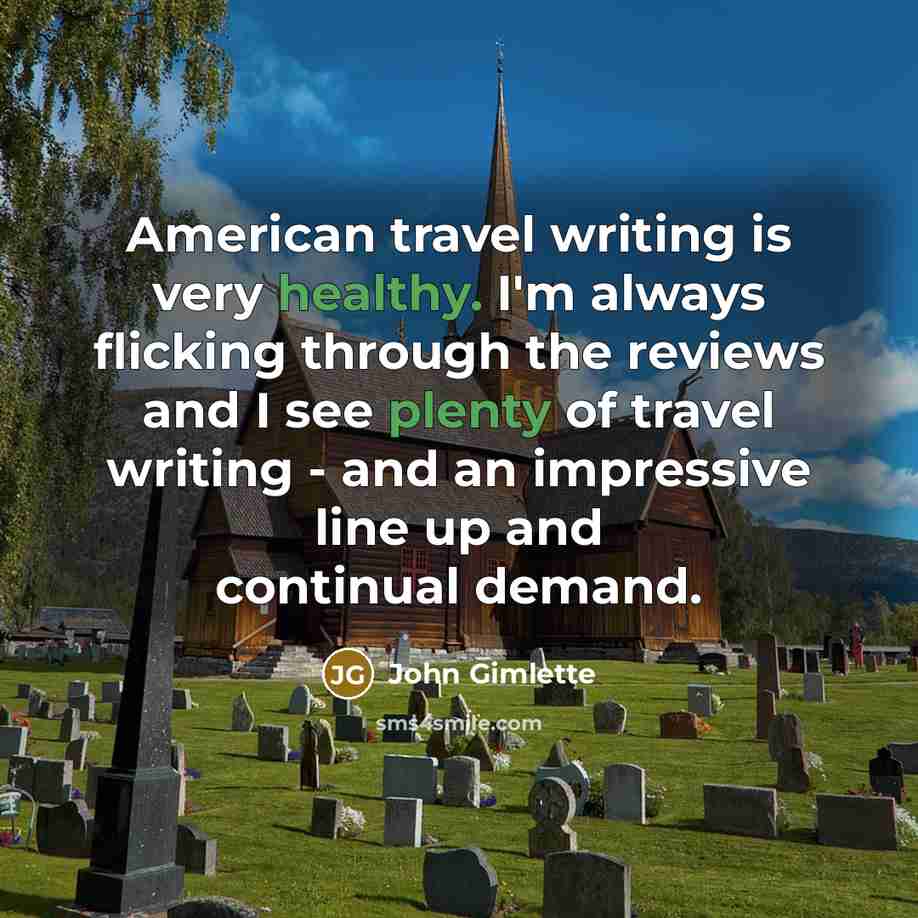 “American travel writing is very healthy. I'm always flicking through the reviews and I see plenty of travel writing - and an impressive line up and continual demand.” quote by John Gimlette