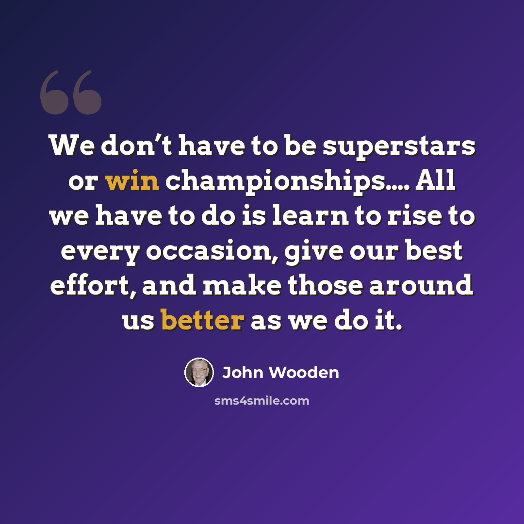 “We don’t have to be superstars or win championships…. All we have to do is learn to rise to every occasion, give our best effort, and make those around us better as we do it.” quote by John Wooden