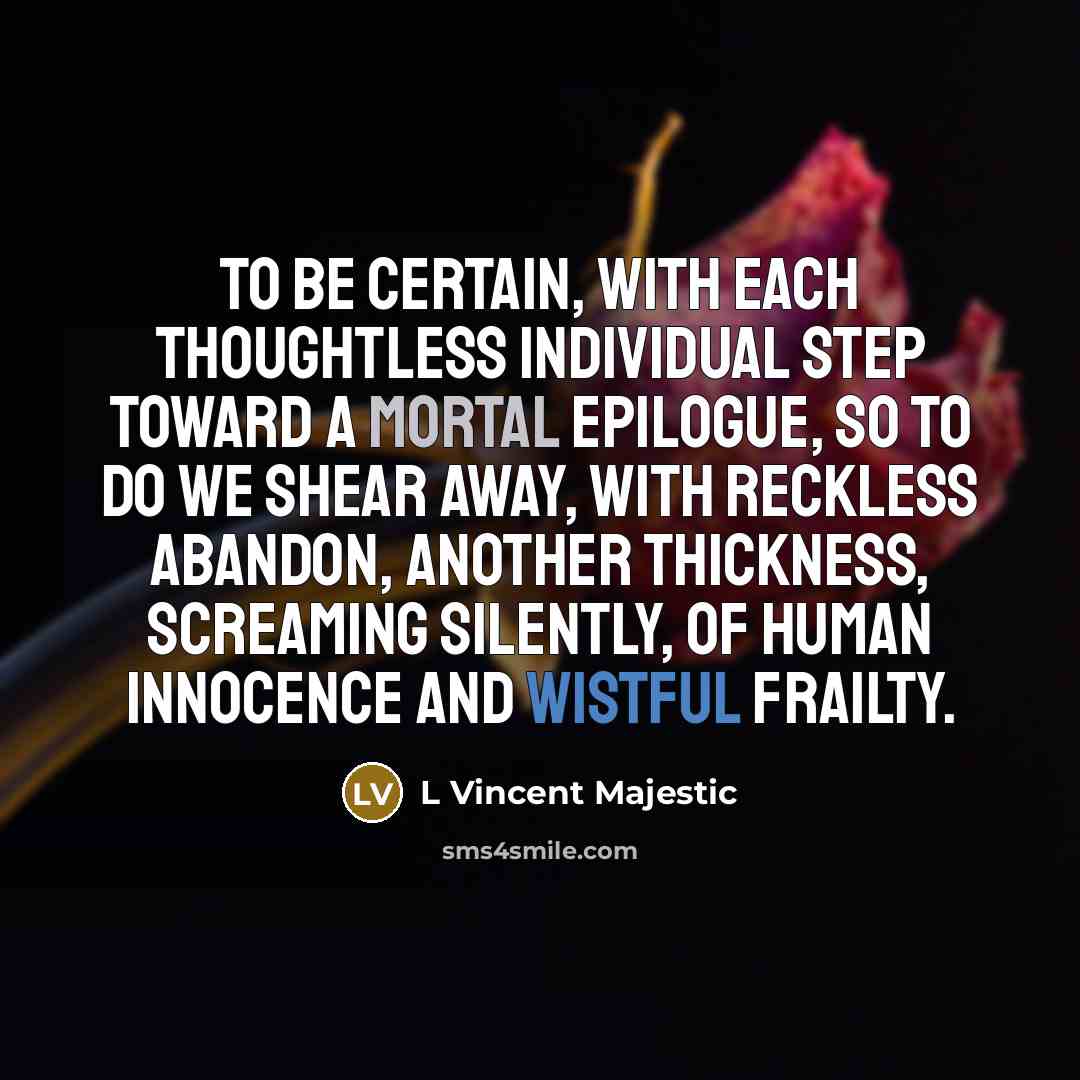 “To be certain, with each thoughtless individual step toward a mortal epilogue, so to do we shear away, with reckless abandon, another thickness, screaming silently, of human innocence and wistful frailty.” quote by L Vincent Majestic