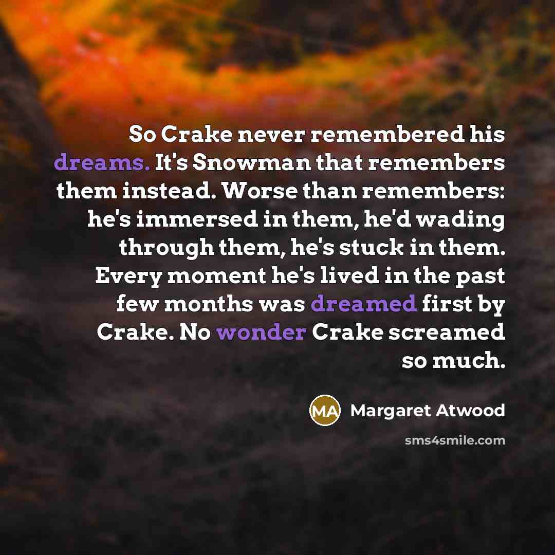 “So Crake never remembered his dreams. It's Snowman that remembers them instead. Worse than remembers: he's immersed in them, he'd wading through them, he's stuck in them. Every moment he's lived in the past few months was dreamed first by Crake. No wonder Crake screamed so much.” quote by Margaret Atwood