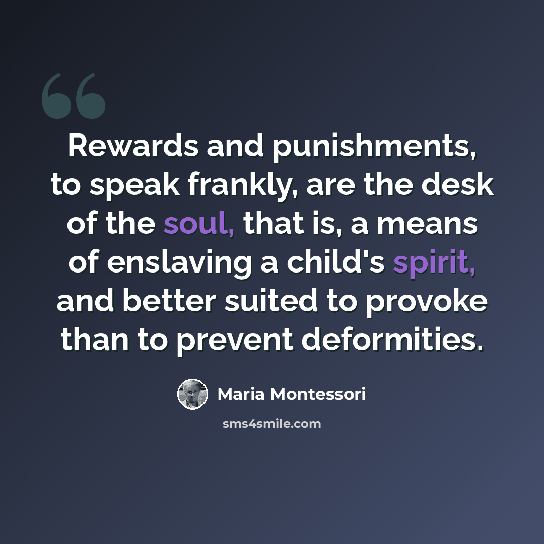 “Rewards and punishments, to speak frankly, are the desk of the soul, that is, a means of enslaving a child's spirit, and better suited to provoke than to prevent deformities.” quote by Maria Montessori