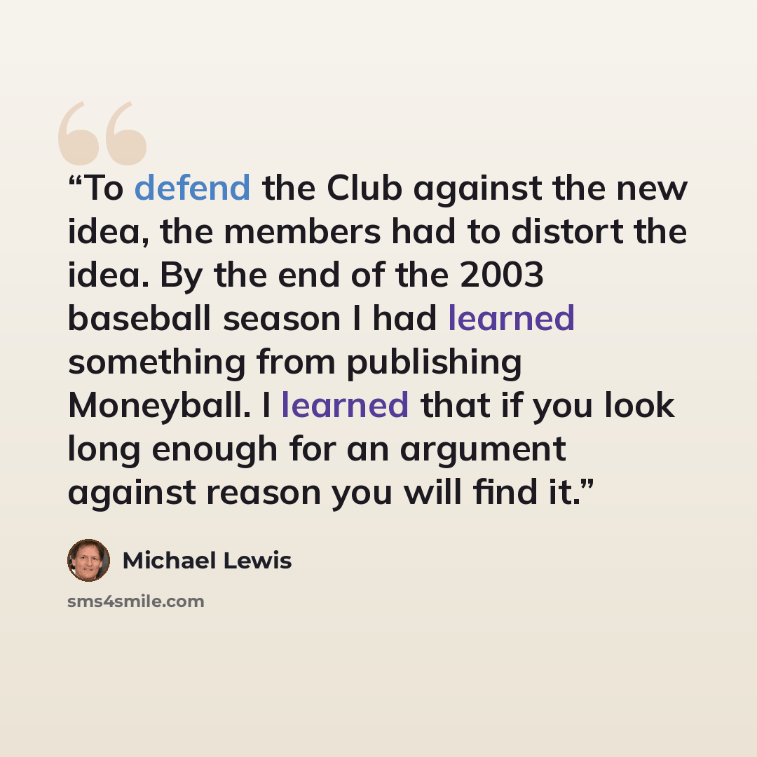 “To defend the Club against the new idea, the members had to distort the idea. By the end of the 2003 baseball season I had learned something from publishing Moneyball. I learned that if you look long enough for an argument against reason you will find it.” quote by Michael Lewis