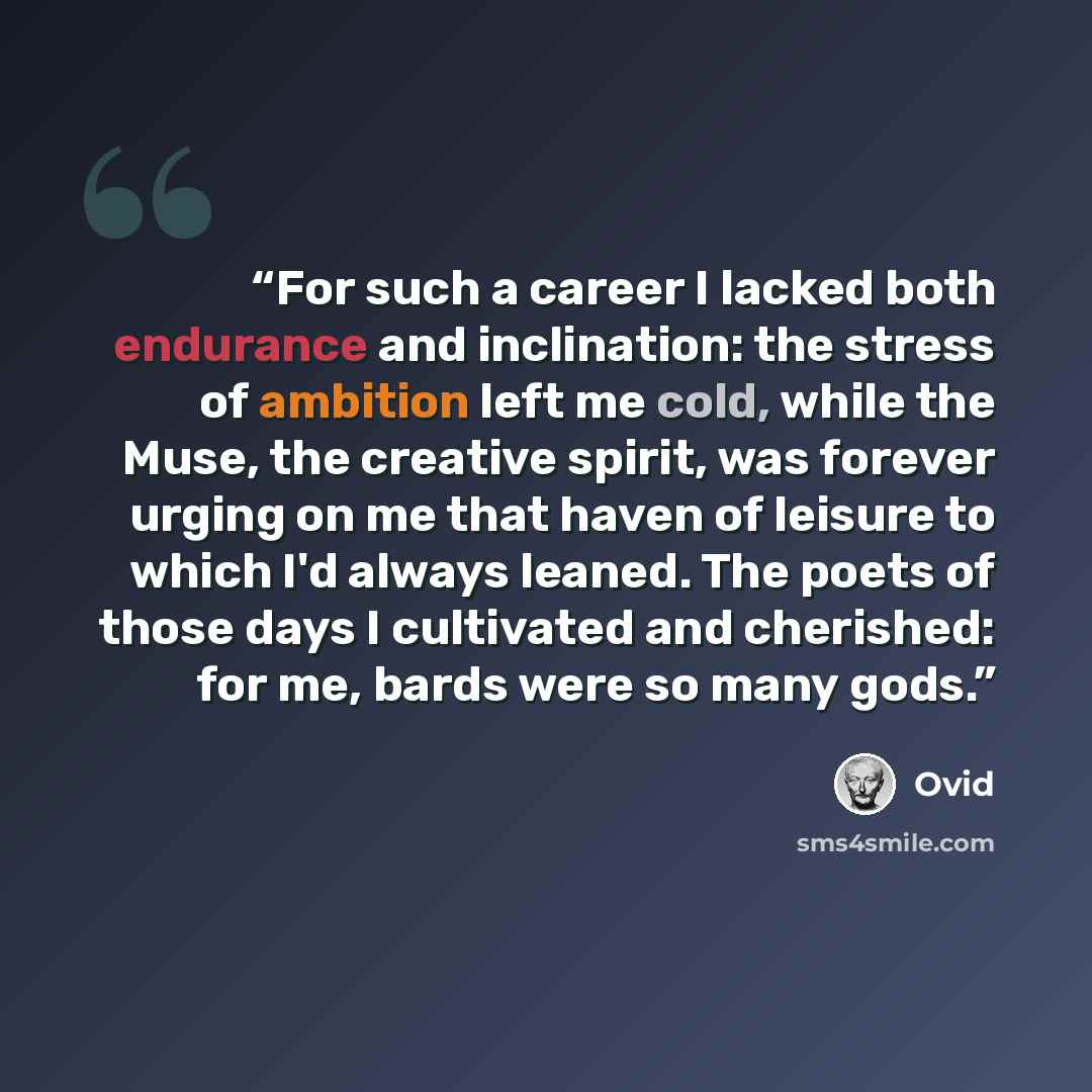 “For such a career I lacked both endurance and inclination: the stress of ambition left me cold, while the Muse, the creative spirit, was forever urging on me that haven of leisure to which I'd always leaned. The poets of those days I cultivated and cherished: for me, bards were so many gods.” quote by Ovid