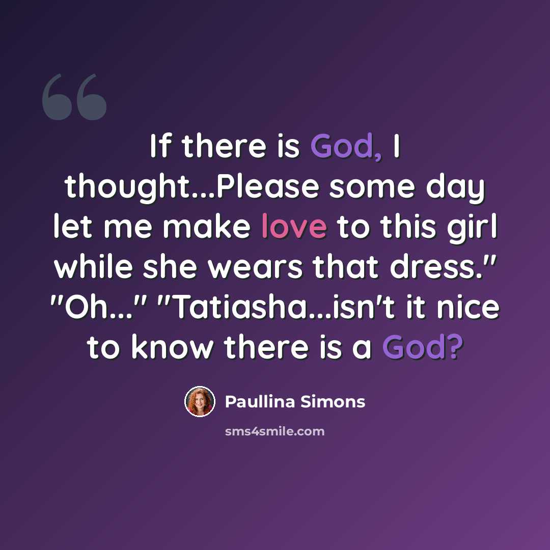 “If there is God, I thought...Please some day let me make love to this girl while she wears that dress." "Oh..." "Tatiasha...isn't it nice to know there is a God?” quote by Paullina Simons