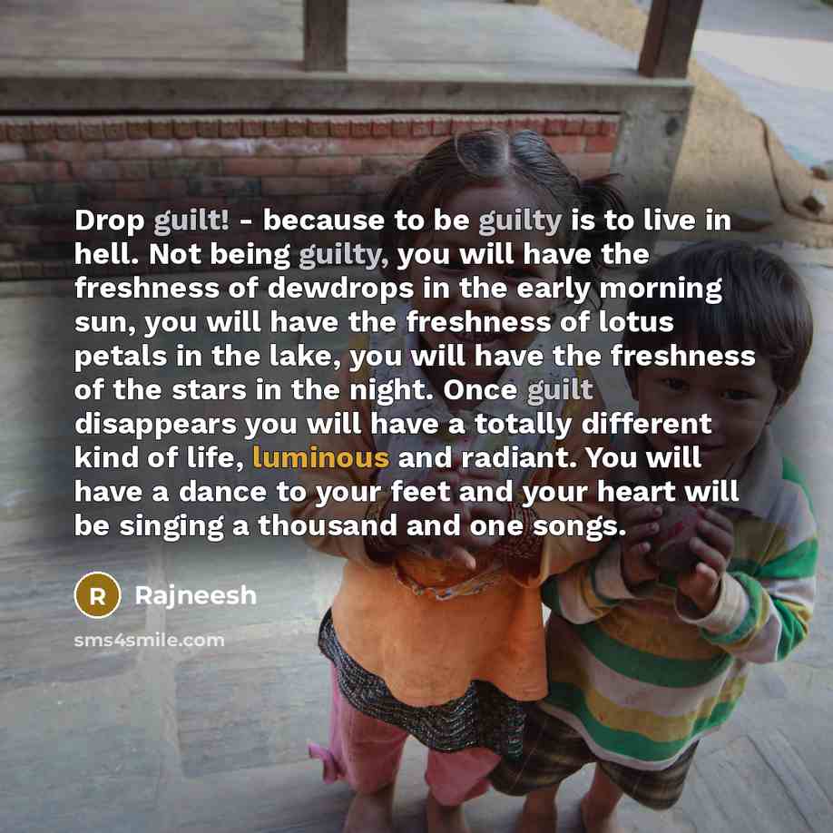 “Drop guilt! - because to be guilty is to live in hell. Not being guilty, you will have the freshness of dewdrops in the early morning sun, you will have the freshness of lotus petals in the lake, you will have the freshness of the stars in the night. Once guilt disappears you will have a totally…” quote by Rajneesh