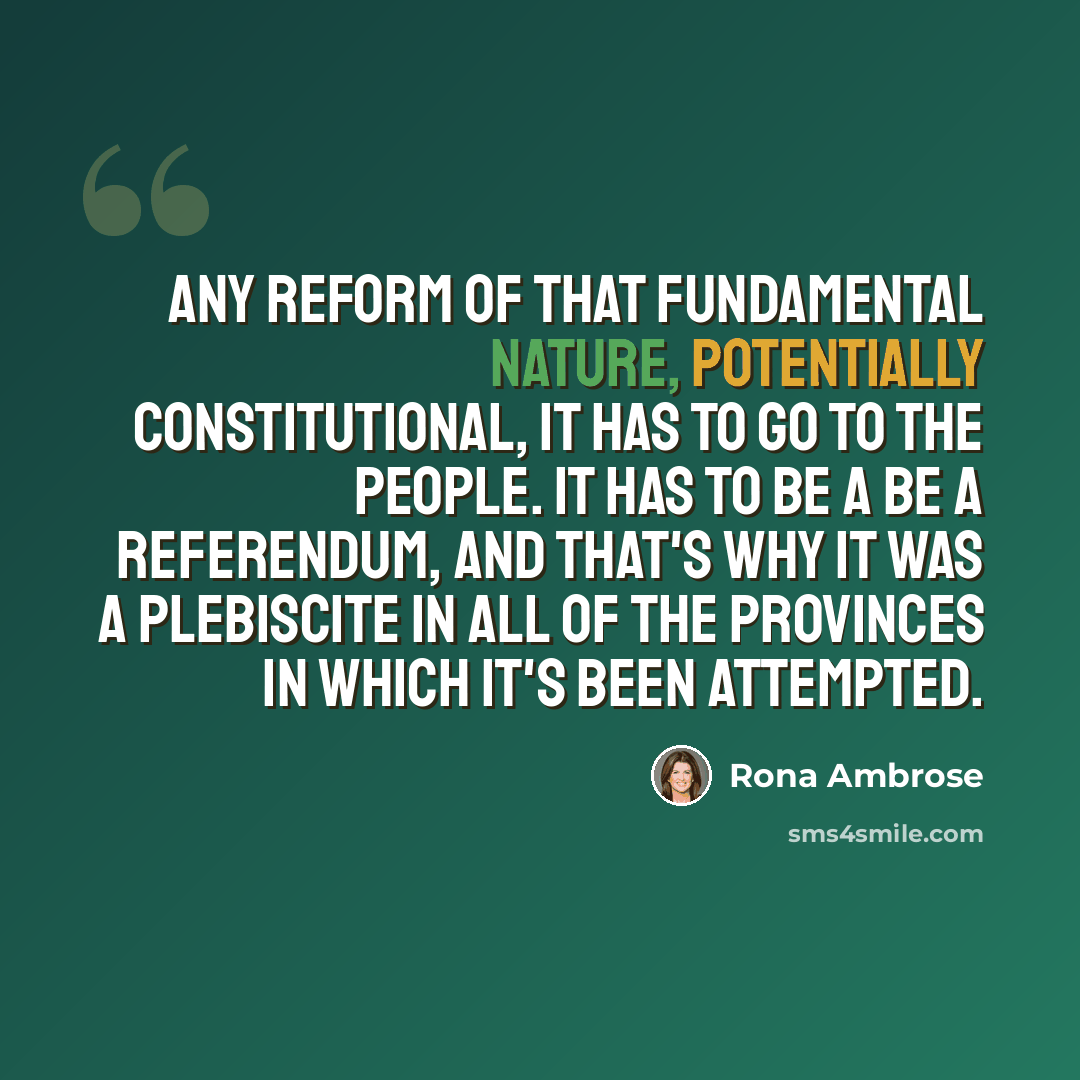 “Any reform of that fundamental nature, potentially constitutional, it has to go to the people. It has to be a be a referendum, and that's why it was a plebiscite in all of the provinces in which it's been attempted.” quote by Rona Ambrose