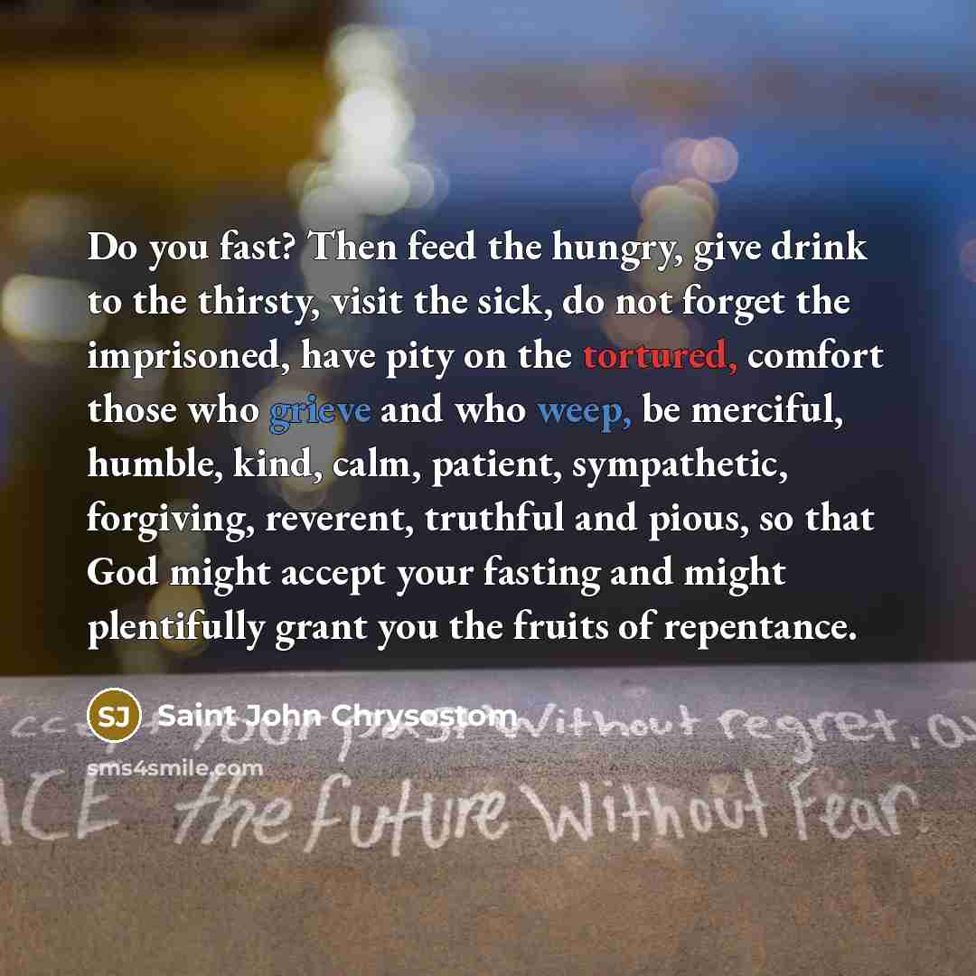 “Do you fast? Then feed the hungry, give drink to the thirsty, visit the sick, do not forget the imprisoned, have pity on the tortured, comfort those who grieve and who weep, be merciful, humble, kind, calm, patient, sympathetic, forgiving, reverent, truthful and pious, so that God might accept…” quote by Saint John Chrysostom