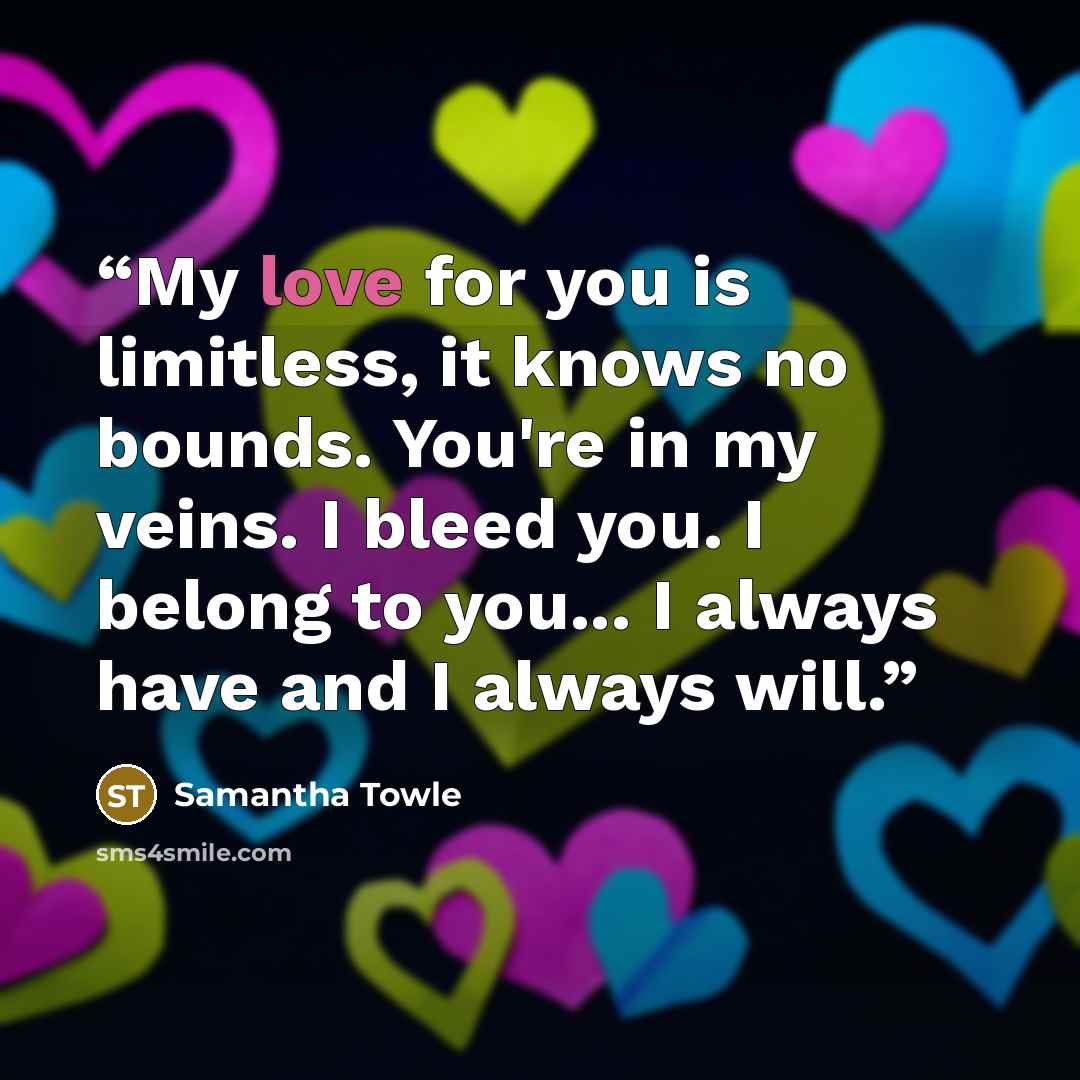 “My love for you is limitless, it knows no bounds. You're in my veins. I bleed you. I belong to you... I always have and I always will.” quote by Samantha Towle