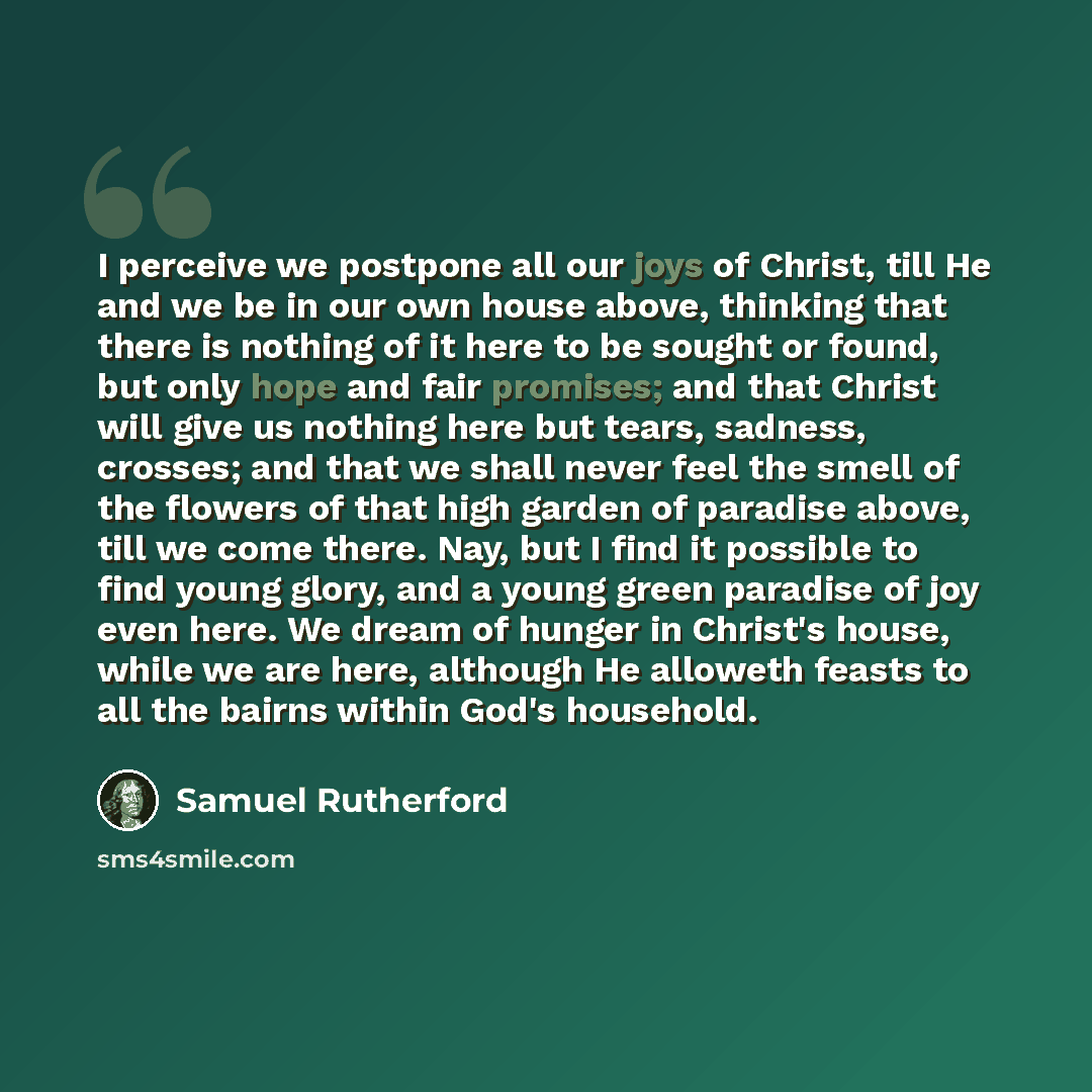 “I perceive we postpone all our joys of Christ, till He and we be in our own house above, thinking that there is nothing of it here to be sought or found, but only hope and fair promises; and that Christ will give us nothing here but tears, sadness, crosses; and that we shall never feel the smell…” quote by Samuel Rutherford