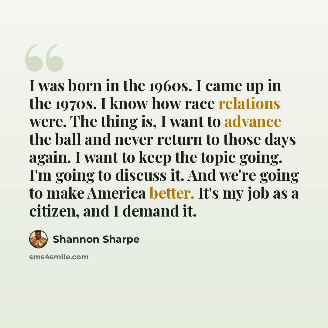 “I was born in the 1960s. I came up in the 1970s. I know how race relations were. The thing is, I want to advance the ball and never return to those days again. I want to keep the topic going. I'm going to discuss it. And we're going to make America better. It's my job as a citizen, and I demand it.” quote by Shannon Sharpe