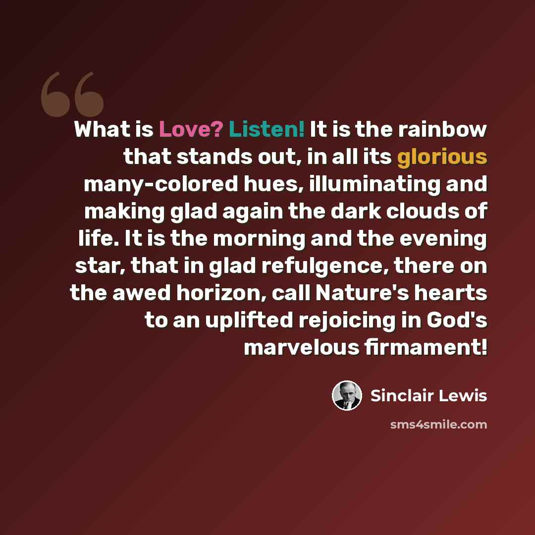 “What is Love? Listen! It is the rainbow that stands out, in all its glorious many-colored hues, illuminating and making glad again the dark clouds of life. It is the morning and the evening star, that in glad refulgence, there on the awed horizon, call Nature's hearts to an uplifted rejoicing in…” quote by Sinclair Lewis