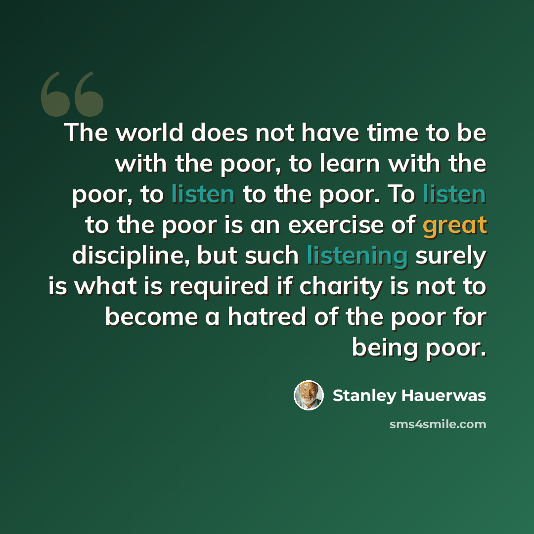 “The world does not have time to be with the poor, to learn with the poor, to listen to the poor. To listen to the poor is an exercise of great discipline, but such listening surely is what is required if charity is not to become a hatred of the poor for being poor.” quote by Stanley Hauerwas