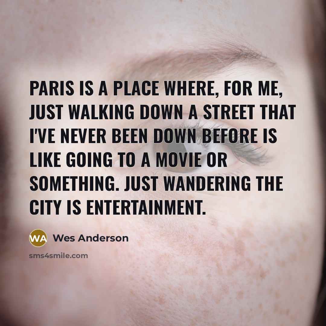 “Paris is a place where, for me, just walking down a street that I've never been down before is like going to a movie or something. Just wandering the city is entertainment.” quote by Wes Anderson