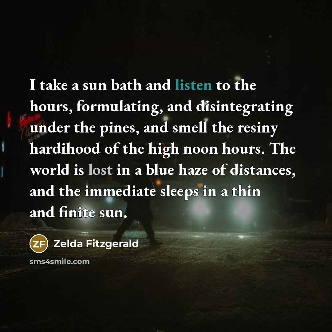 “I take a sun bath and listen to the hours, formulating, and disintegrating under the pines, and smell the resiny hardihood of the high noon hours. The world is lost in a blue haze of distances, and the immediate sleeps in a thin and finite sun.” quote by Zelda Fitzgerald