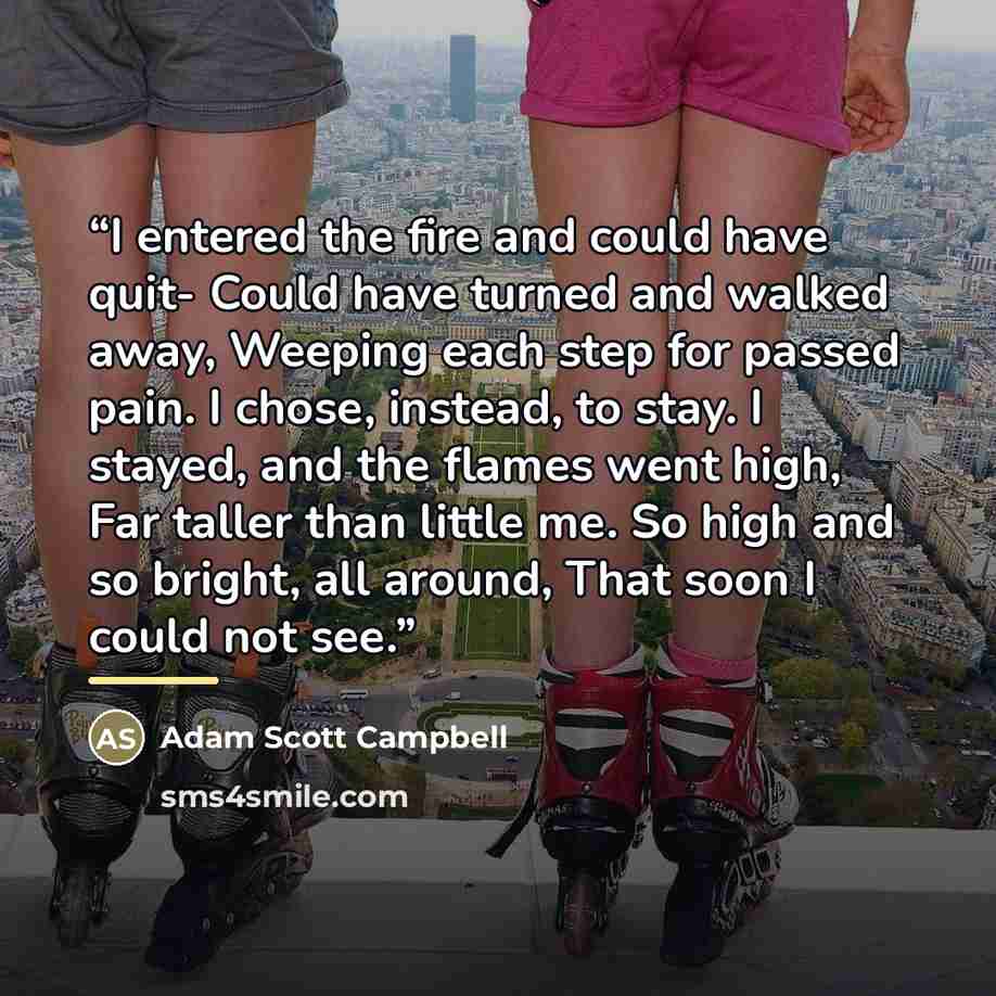 “I entered the fire and could have quit- Could have turned and walked away, Weeping each step for passed pain. I chose, instead, to stay. I stayed, and the flames went high, Far taller than little me. So high and so bright, all around, That soon I could not see.” quote by Adam Scott Campbell