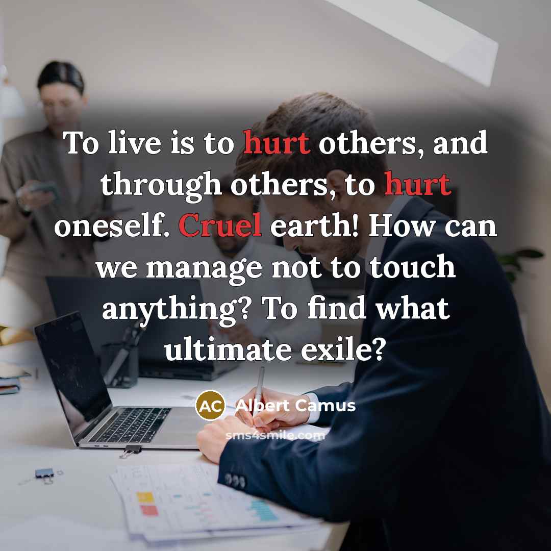 “To live is to hurt others, and through others, to hurt oneself. Cruel earth! How can we manage not to touch anything? To find what ultimate exile?” quote by Albert Camus