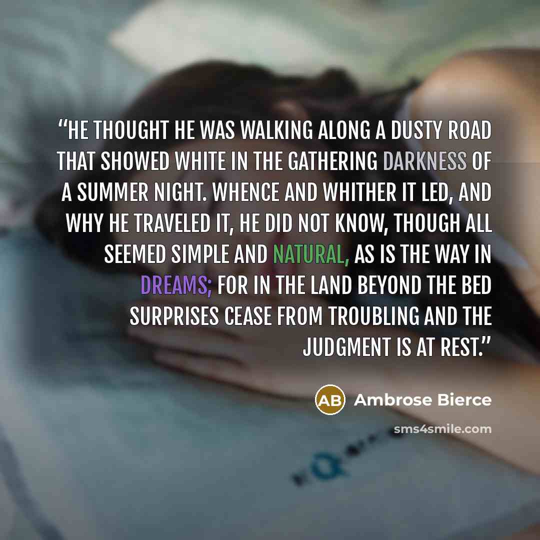 “He thought he was walking along a dusty road that showed white in the gathering darkness of a summer night. Whence and whither it led, and why he traveled it, he did not know, though all seemed simple and natural, as is the way in dreams; for in the Land Beyond the Bed surprises cease from…” quote by Ambrose Bierce