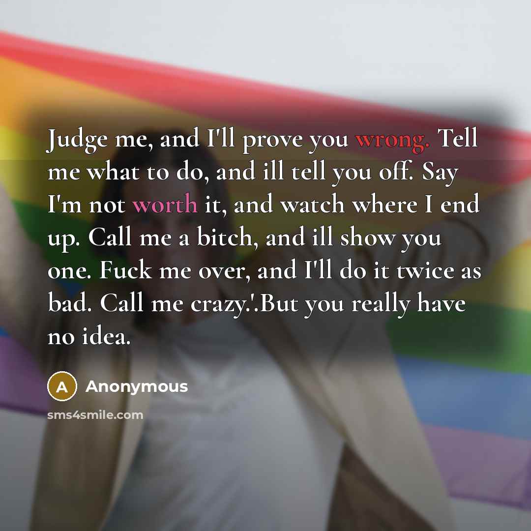 “Judge me, and I'll prove you wrong. Tell me what to do, and ill tell you off. Say I'm not worth it, and watch where I end up. Call me a bitch, and ill show you one. Fuck me over, and I'll do it twice as bad. Call me crazy.'.But you really have no idea.” quote by Anonymous