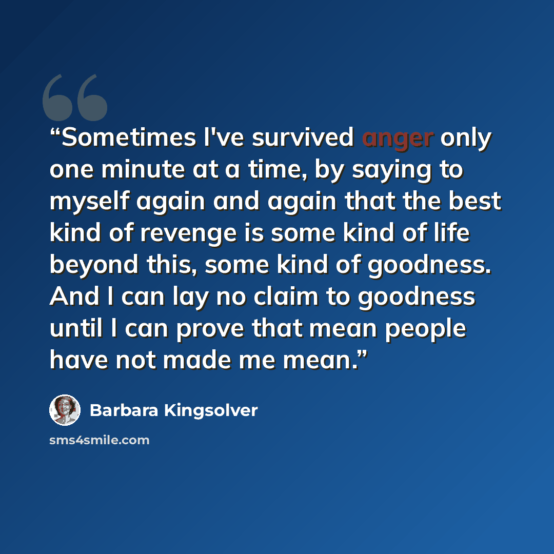 “Sometimes I've survived anger only one minute at a time, by saying to myself again and again that the best kind of revenge is some kind of life beyond this, some kind of goodness. And I can lay no claim to goodness until I can prove that mean people have not made me mean.” quote by Barbara Kingsolver