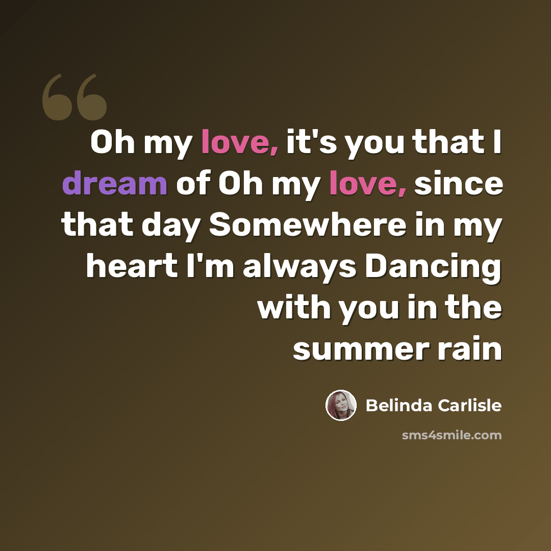 “Oh my love, it's you that I dream of Oh my love, since that day Somewhere in my heart I'm always Dancing with you in the summer rain” quote by Belinda Carlisle
