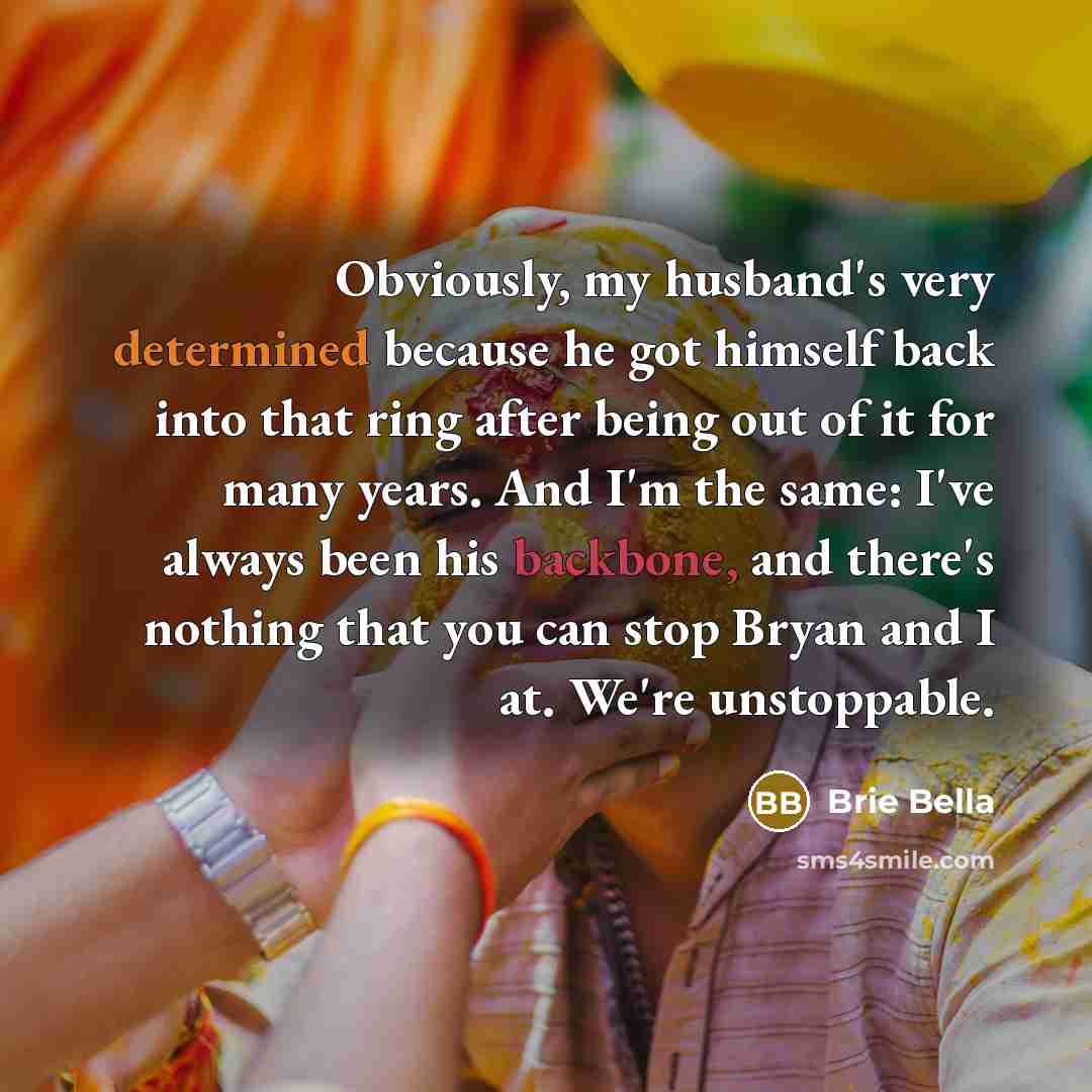“Obviously, my husband's very determined because he got himself back into that ring after being out of it for many years. And I'm the same: I've always been his backbone, and there's nothing that you can stop Bryan and I at. We're unstoppable.” quote by Brie Bella
