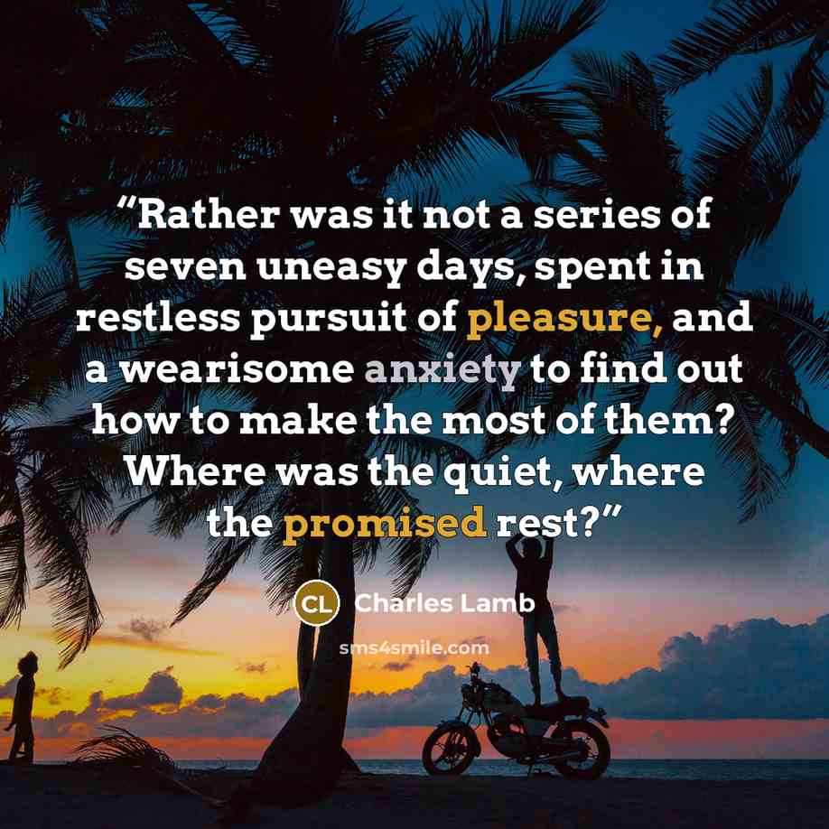 “Rather was it not a series of seven uneasy days, spent in restless pursuit of pleasure, and a wearisome anxiety to find out how to make the most of them? Where was the quiet, where the promised rest?” quote by Charles Lamb