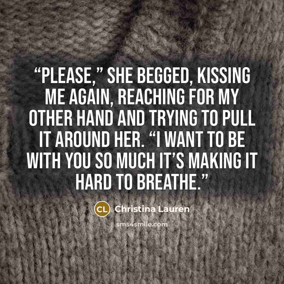 “Please,” she begged, kissing me again, reaching for my other hand and trying to pull it around her. “I want to be with you so much it’s making it hard to breathe.” quote by Christina Lauren