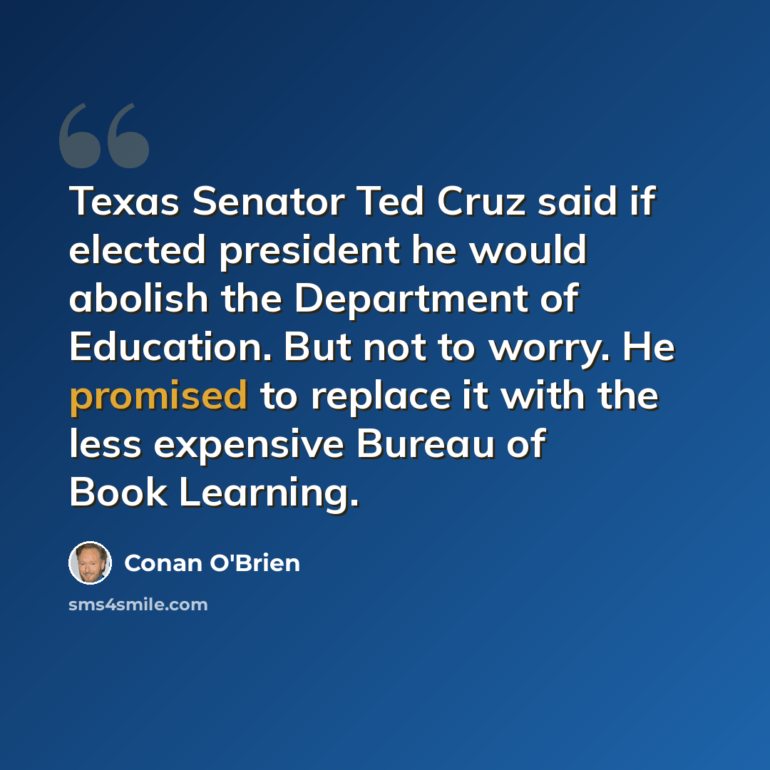 “Texas Senator Ted Cruz said if elected president he would abolish the Department of Education. But not to worry. He promised to replace it with the less expensive Bureau of Book Learning.” quote by Conan O'Brien