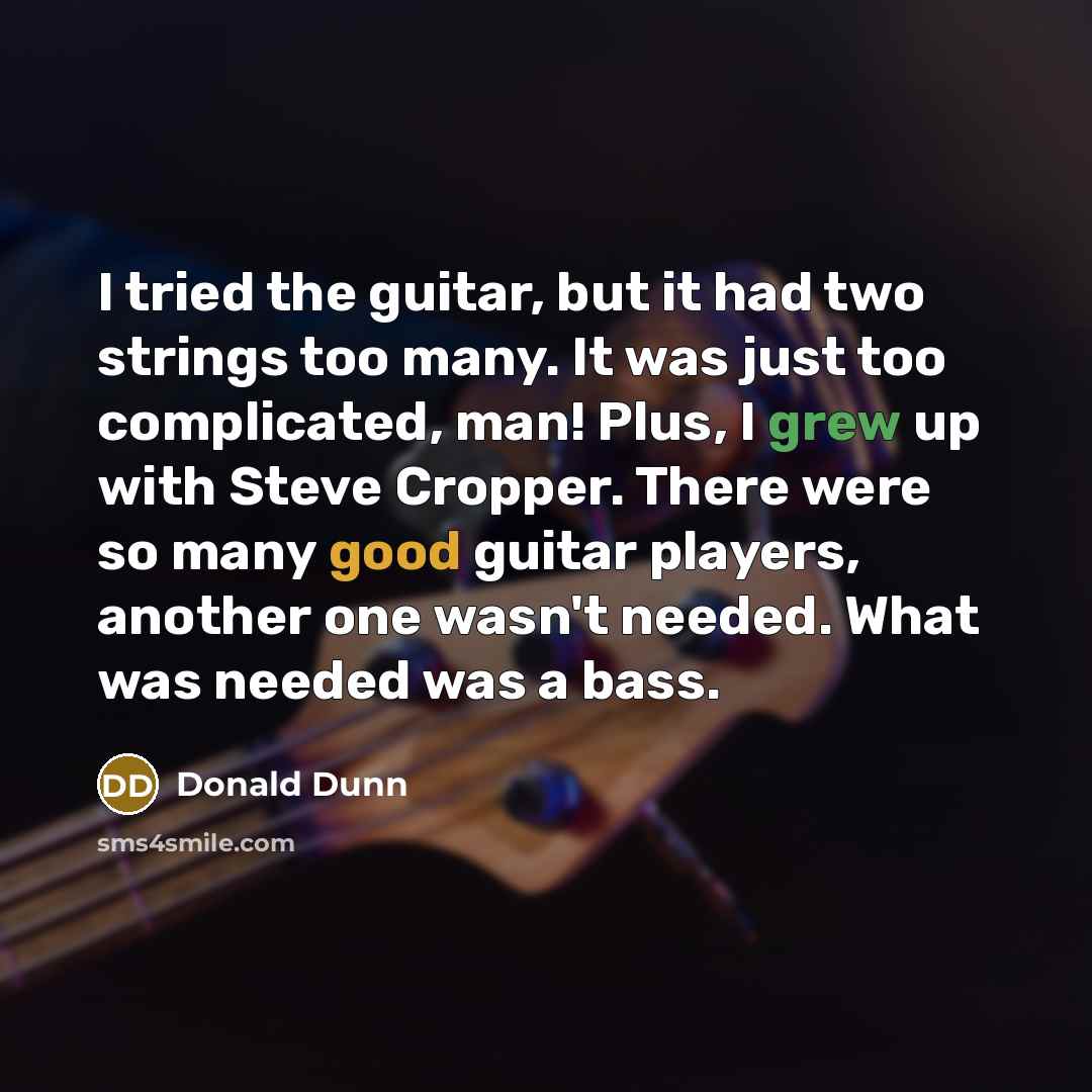 “I tried the guitar, but it had two strings too many. It was just too complicated, man! Plus, I grew up with Steve Cropper. There were so many good guitar players, another one wasn't needed. What was needed was a bass.” quote by Donald Dunn