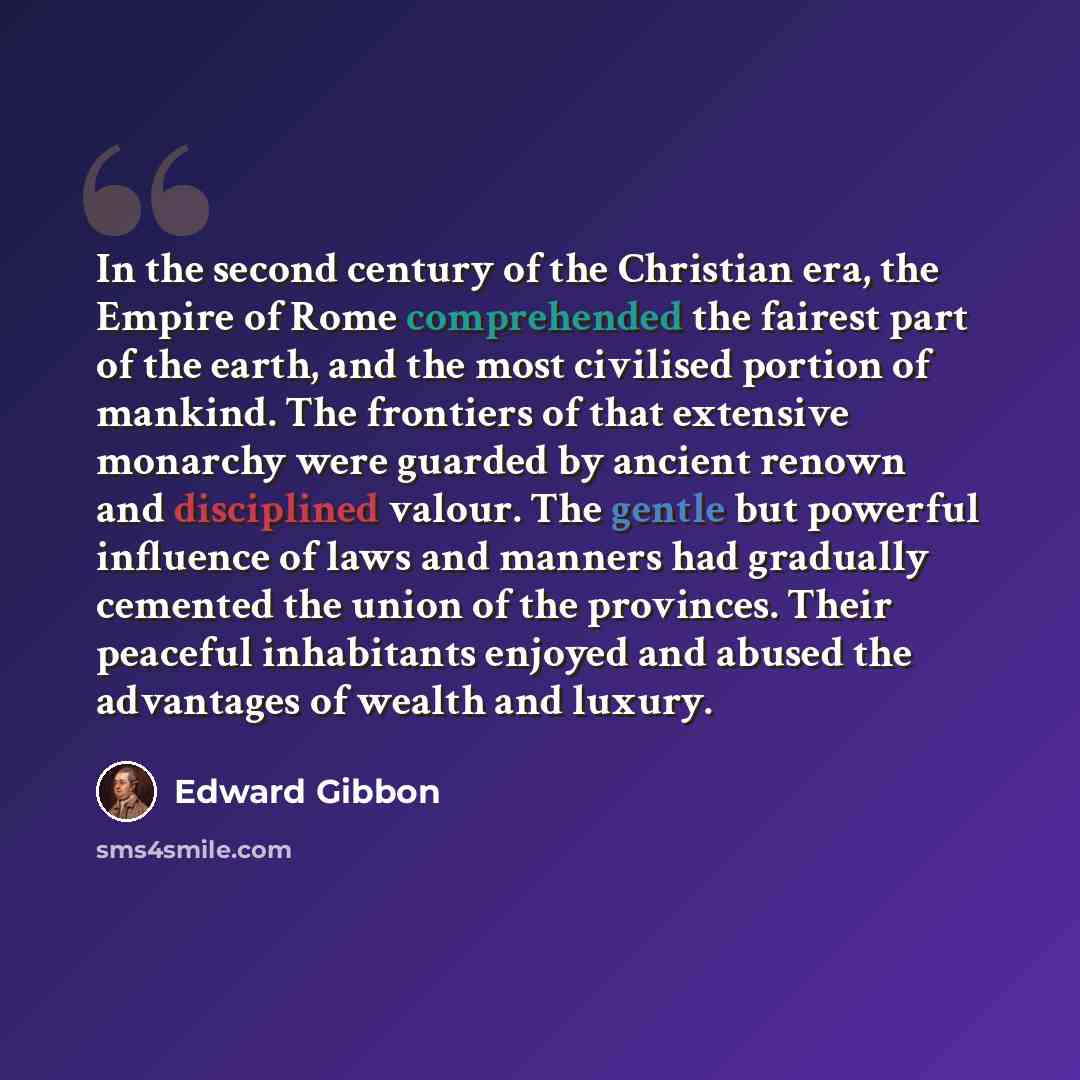“In the second century of the Christian era, the Empire of Rome comprehended the fairest part of the earth, and the most civilised portion of mankind. The frontiers of that extensive monarchy were guarded by ancient renown and disciplined valour. The gentle but powerful influence of laws and…” quote by Edward Gibbon