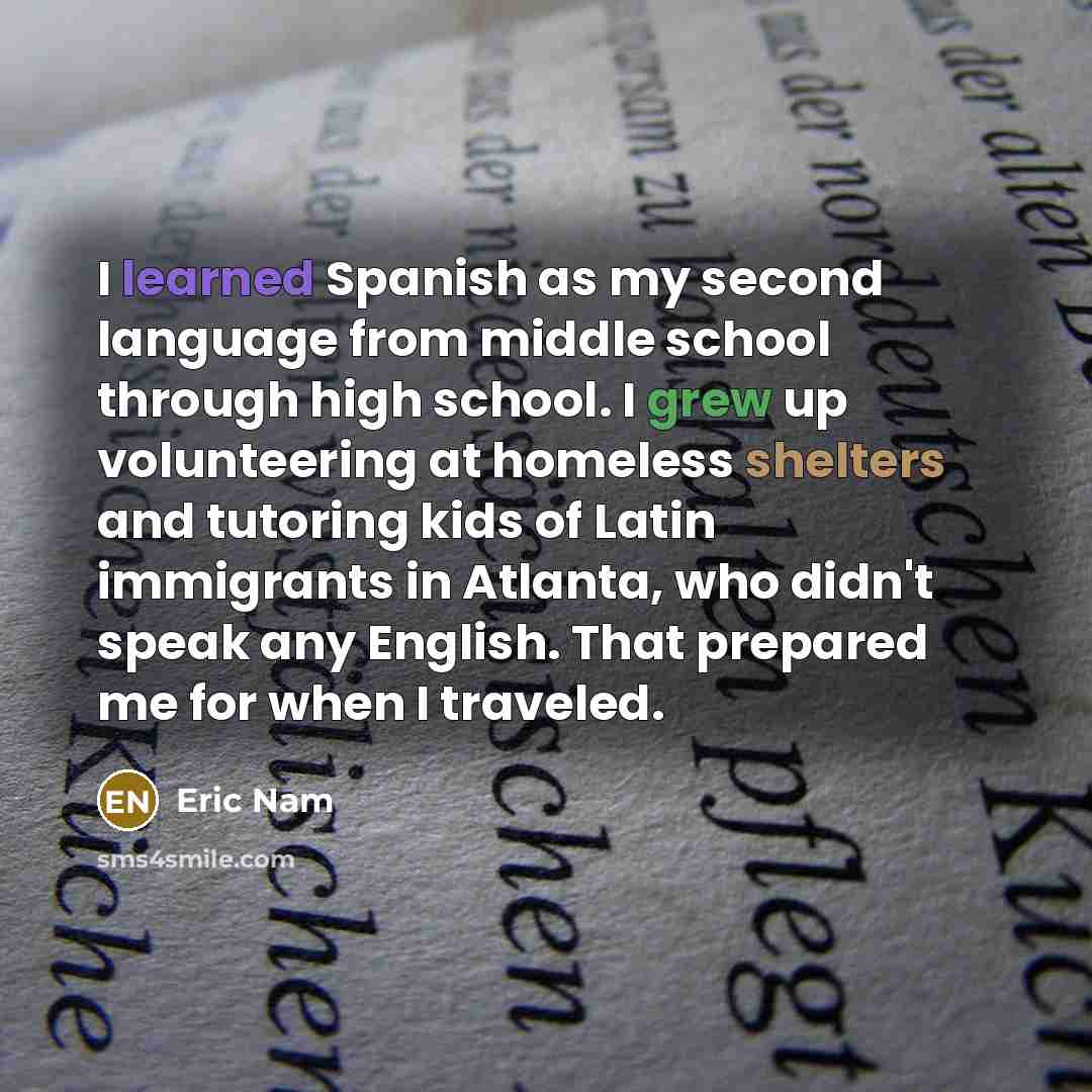 “I learned Spanish as my second language from middle school through high school. I grew up volunteering at homeless shelters and tutoring kids of Latin immigrants in Atlanta, who didn't speak any English. That prepared me for when I traveled.” quote by Eric Nam