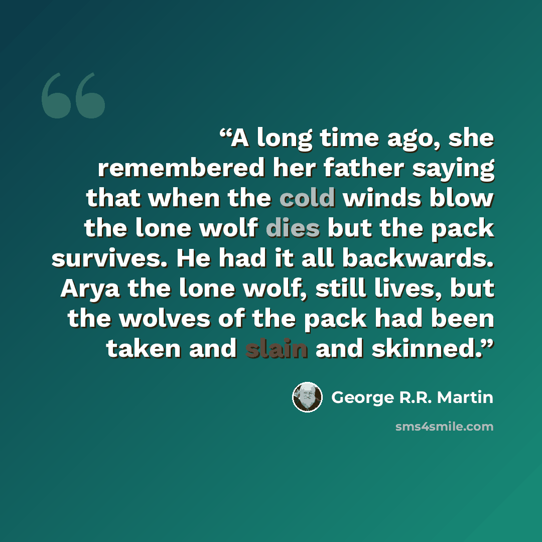 “A long time ago, she remembered her father saying that when the cold winds blow the lone wolf dies but the pack survives. He had it all backwards. Arya the lone wolf, still lives, but the wolves of the pack had been taken and slain and skinned.” quote by George R.R. Martin