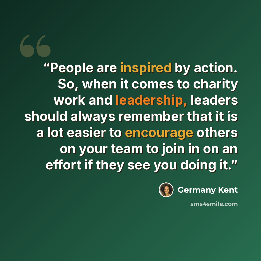 “People are inspired by action. So, when it comes to charity work and leadership, leaders should always remember that it is a lot easier to encourage others on your team to join in on an effort if they see you doing it.” quote by Germany Kent
