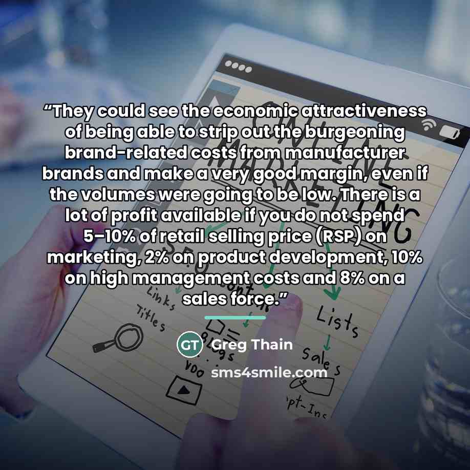 “They could see the economic attractiveness of being able to strip out the burgeoning brand-related costs from manufacturer brands and make a very good margin, even if the volumes were going to be low. There is a lot of profit available if you do not spend 5–10% of retail selling price (RSP) on…” quote by Greg Thain