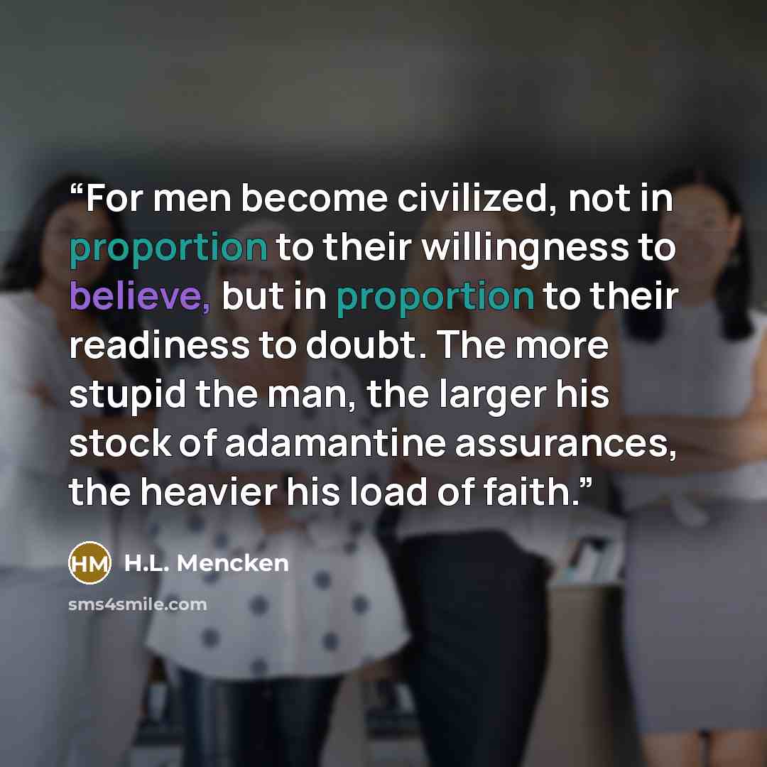 “For men become civilized, not in proportion to their willingness to believe, but in proportion to their readiness to doubt. The more stupid the man, the larger his stock of adamantine assurances, the heavier his load of faith.” quote by H.L. Mencken