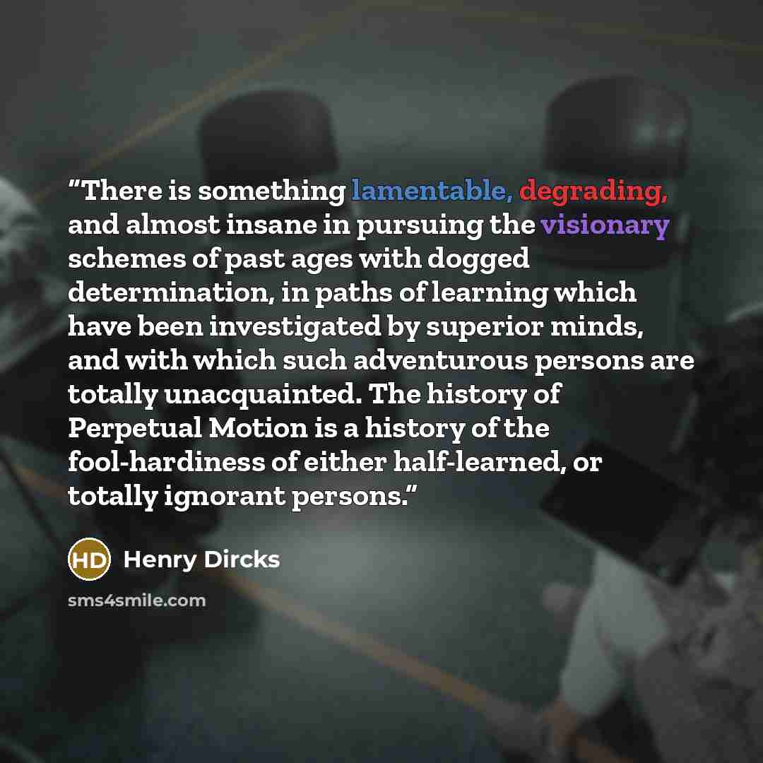“There is something lamentable, degrading, and almost insane in pursuing the visionary schemes of past ages with dogged determination, in paths of learning which have been investigated by superior minds, and with which such adventurous persons are totally unacquainted. The history of Perpetual…” quote by Henry Dircks