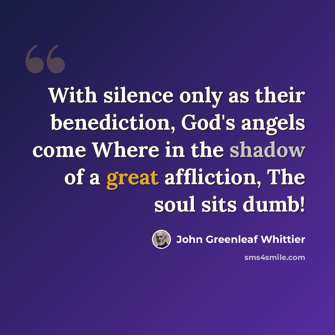 “With silence only as their benediction, God's angels come Where in the shadow of a great affliction, The soul sits dumb!” quote by John Greenleaf Whittier