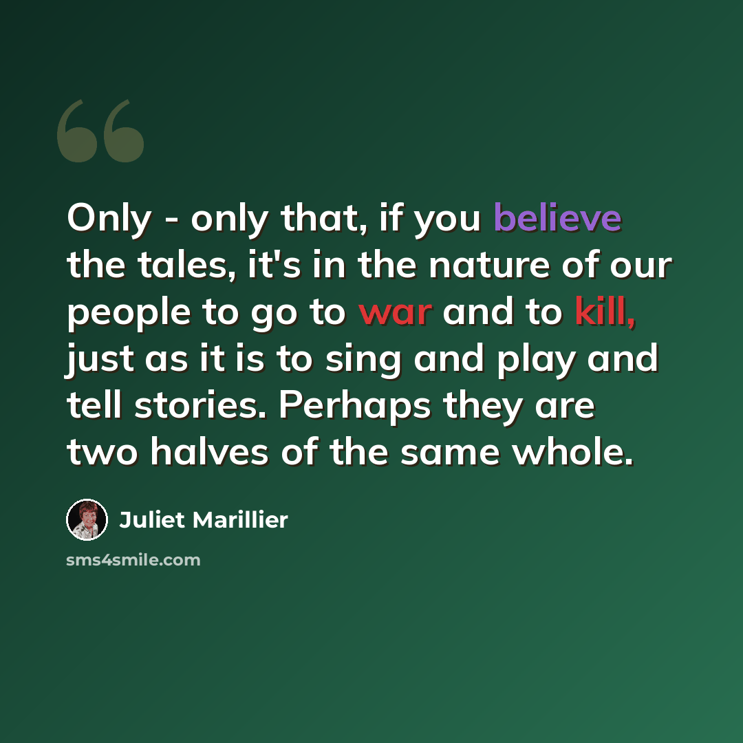 “Only - only that, if you believe the tales, it's in the nature of our people to go to war and to kill, just as it is to sing and play and tell stories. Perhaps they are two halves of the same whole.” quote by Juliet Marillier