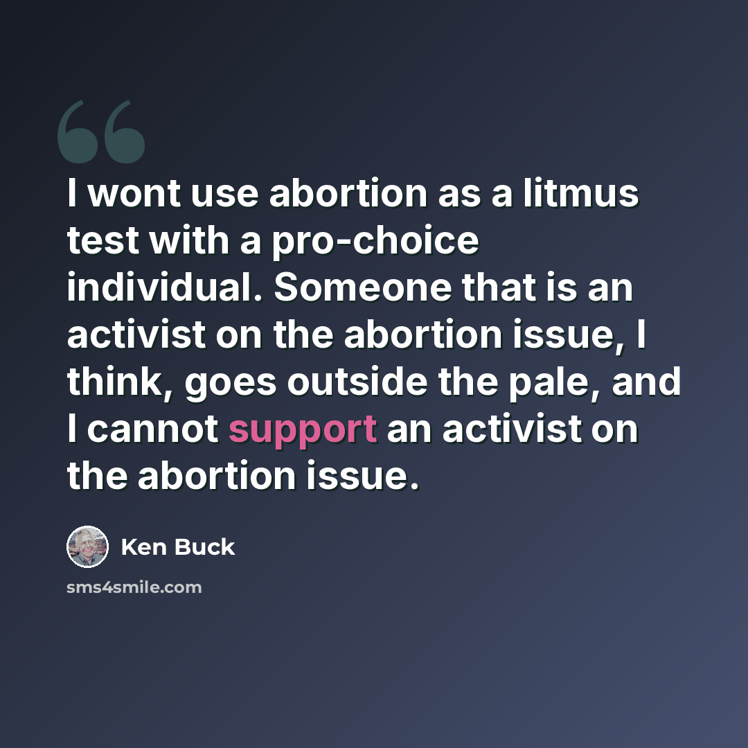“I wont use abortion as a litmus test with a pro-choice individual. Someone that is an activist on the abortion issue, I think, goes outside the pale, and I cannot support an activist on the abortion issue.” quote by Ken Buck