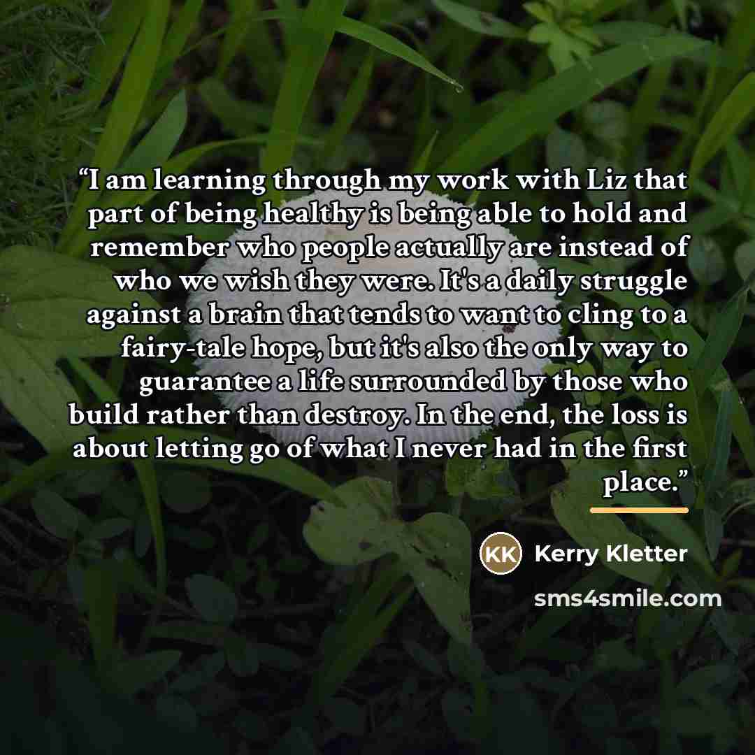 “I am learning through my work with Liz that part of being healthy is being able to hold and remember who people actually are instead of who we wish they were. It's a daily struggle against a brain that tends to want to cling to a fairy-tale hope, but it's also the only way to guarantee a life…” quote by Kerry Kletter