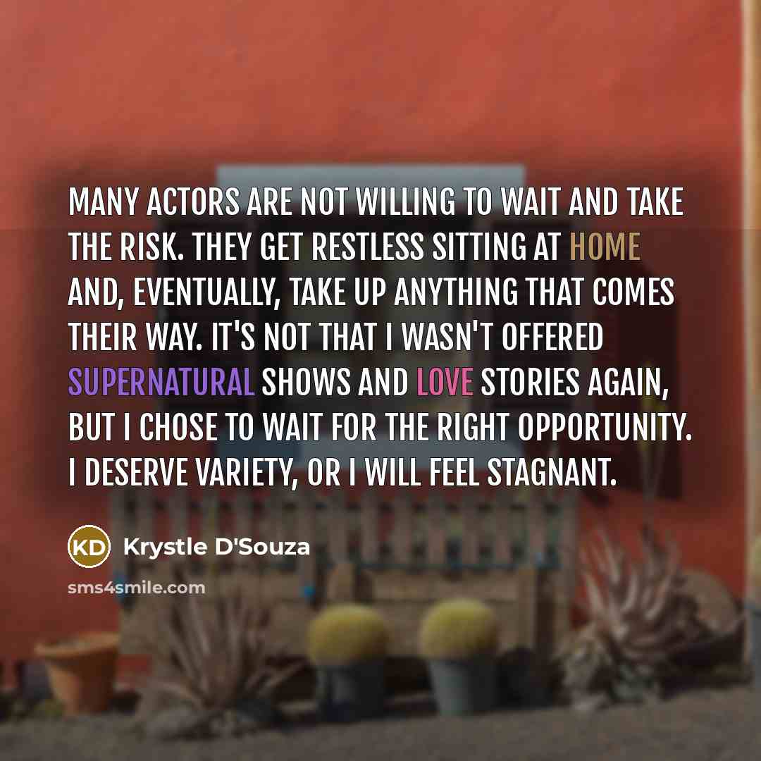“Many actors are not willing to wait and take the risk. They get restless sitting at home and, eventually, take up anything that comes their way. It's not that I wasn't offered supernatural shows and love stories again, but I chose to wait for the right opportunity. I deserve variety, or I will…” quote by Krystle D'Souza