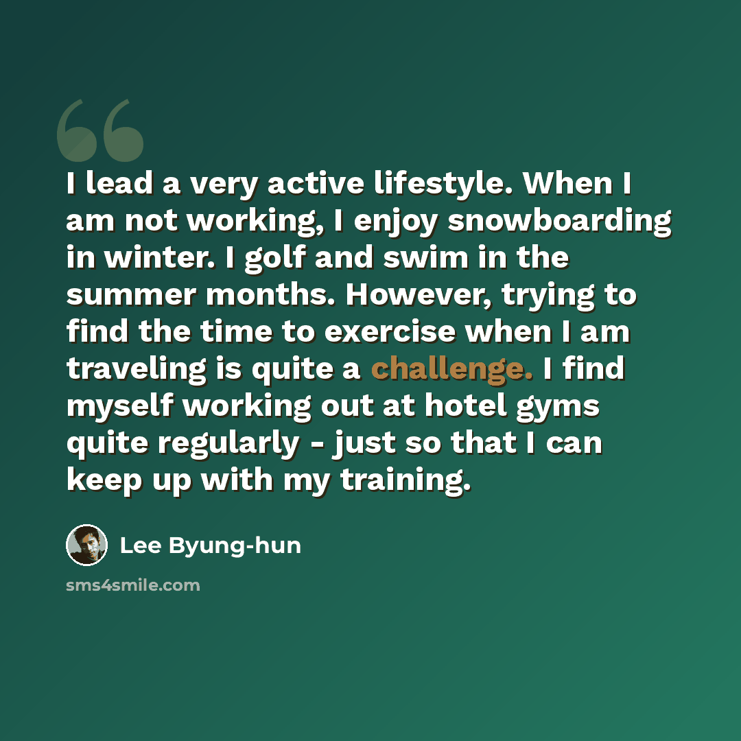 “I lead a very active lifestyle. When I am not working, I enjoy snowboarding in winter. I golf and swim in the summer months. However, trying to find the time to exercise when I am traveling is quite a challenge. I find myself working out at hotel gyms quite regularly - just so that I can keep up…” quote by Lee Byung-hun