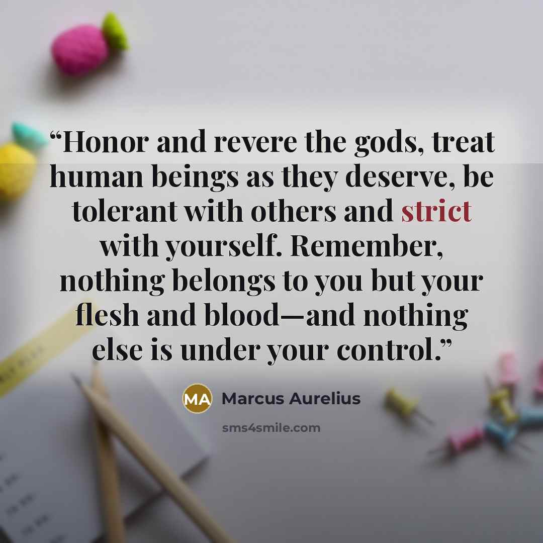“Honor and revere the gods, treat human beings as they deserve, be tolerant with others and strict with yourself. Remember, nothing belongs to you but your flesh and blood—and nothing else is under your control.” quote by Marcus Aurelius